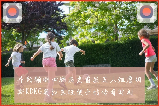 乔约翰逊回顾历史首发五人组詹姆斯KDKG奥拉朱旺便士的传奇时刻
