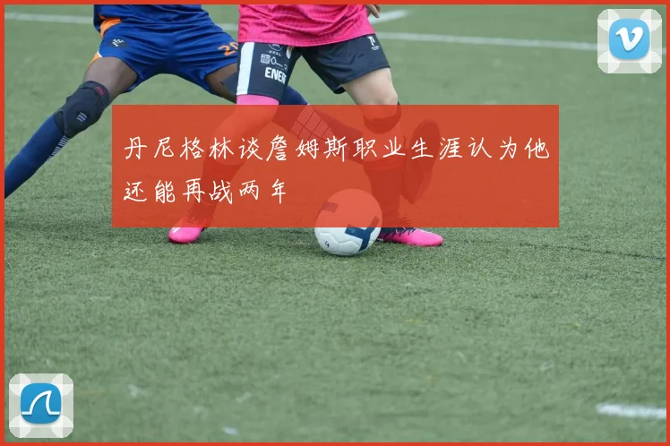 丹尼格林谈詹姆斯职业生涯认为他还能再战两年