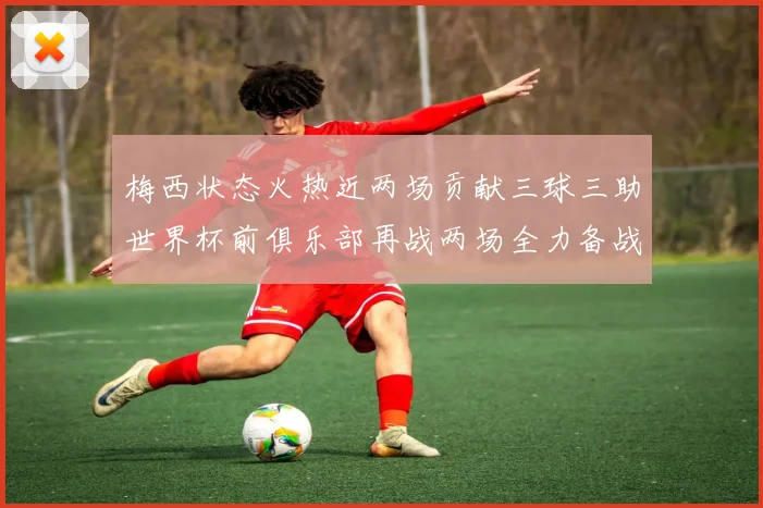 梅西状态火热近两场贡献三球三助世界杯前俱乐部再战两场全力备战大赛