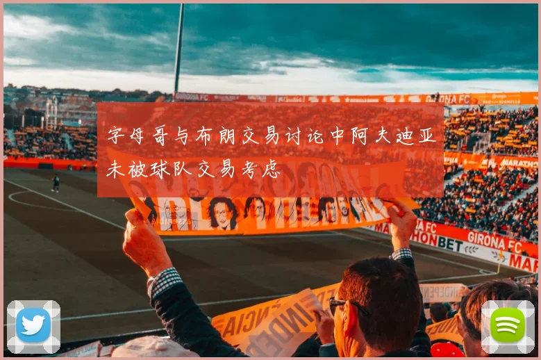 字母哥与布朗交易讨论中阿夫迪亚未被球队交易考虑