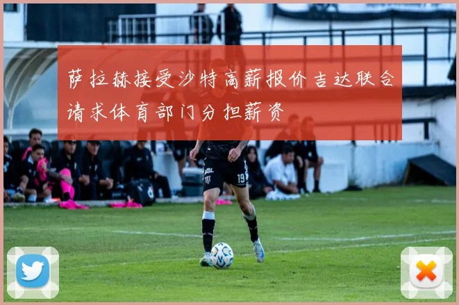 萨拉赫接受沙特高薪报价吉达联合请求体育部门分担薪资