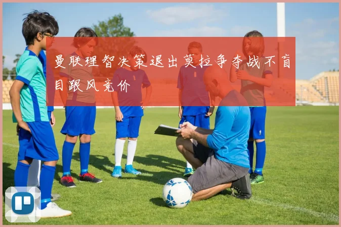 曼联理智决策退出莫拉争夺战不盲目跟风竞价