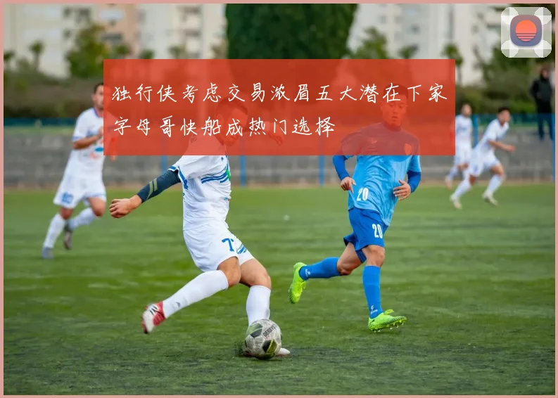 独行侠考虑交易浓眉五大潜在下家字母哥快船成热门选择