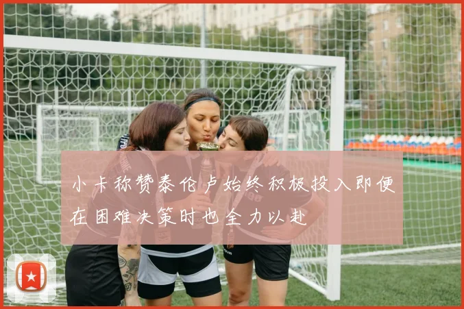 小卡称赞泰伦卢始终积极投入即便在困难决策时也全力以赴