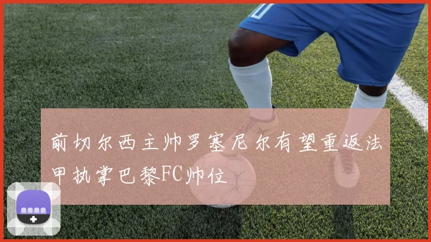 前切尔西主帅罗塞尼尔有望重返法甲执掌巴黎FC帅位