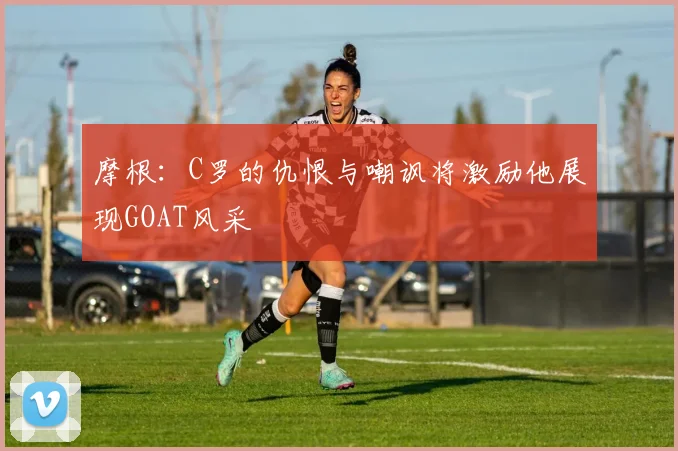 摩根：C罗的仇恨与嘲讽将激励他展现GOAT风采
