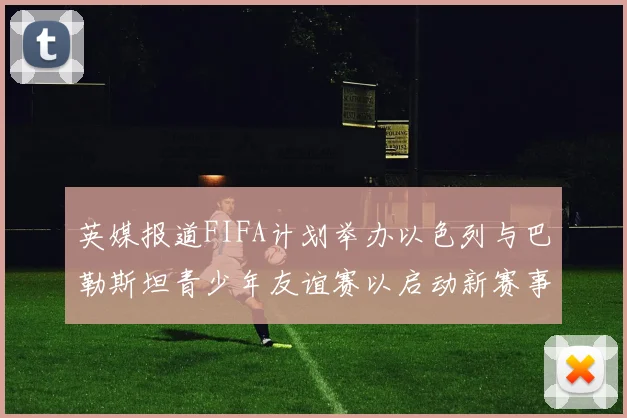 英媒报道FIFA计划举办以色列与巴勒斯坦青少年友谊赛以启动新赛事