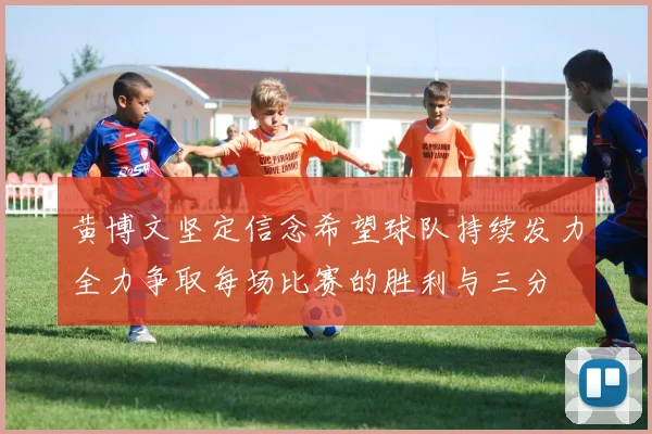 黄博文坚定信念希望球队持续发力全力争取每场比赛的胜利与三分