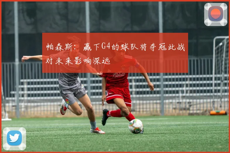 帕森斯：赢下G4的球队将夺冠此战对未来影响深远