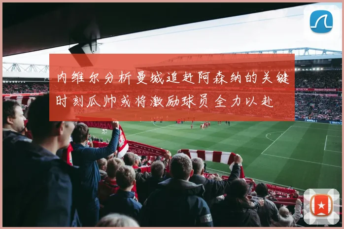 内维尔分析曼城追赶阿森纳的关键时刻瓜帅或将激励球员全力以赴