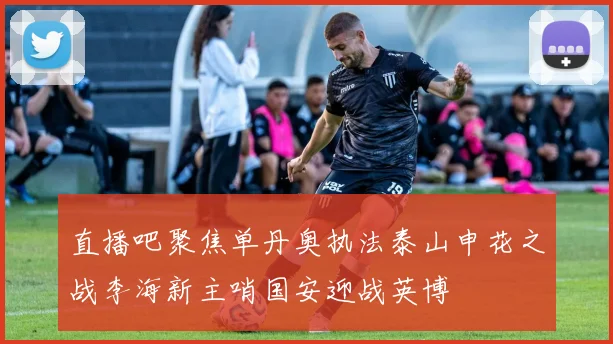 直播吧聚焦单丹奥执法泰山申花之战李海新主哨国安迎战英博