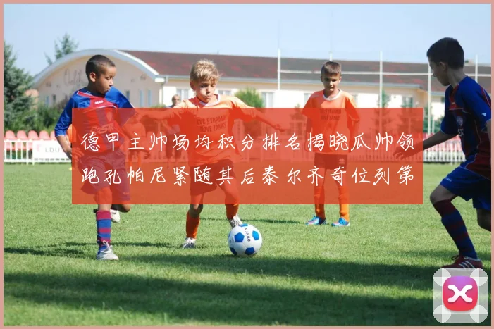 德甲主帅场均积分排名揭晓瓜帅领跑孔帕尼紧随其后泰尔齐奇位列第六
