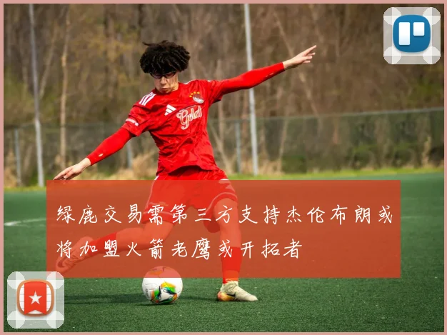 绿鹿交易需第三方支持杰伦布朗或将加盟火箭老鹰或开拓者