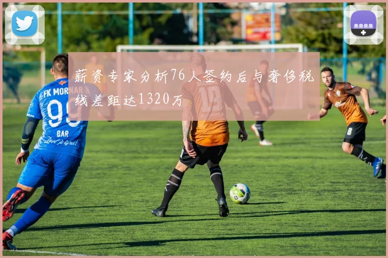 薪资专家分析76人签约后与奢侈税线差距达1320万