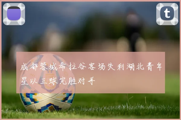 成都蓉城希拉谷客场失利湖北青年星以三球完胜对手