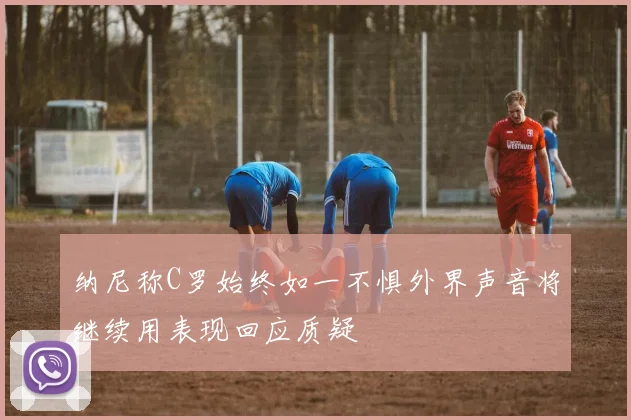 纳尼称C罗始终如一不惧外界声音将继续用表现回应质疑