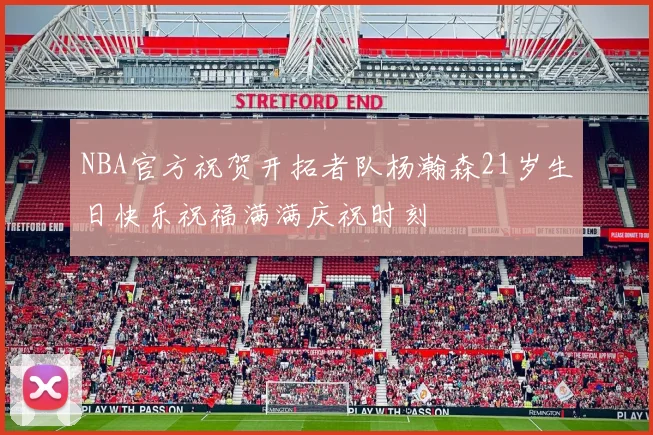 NBA官方祝贺开拓者队杨瀚森21岁生日快乐祝福满满庆祝时刻