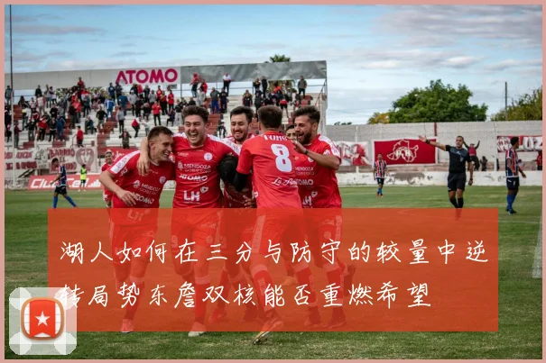 湖人如何在三分与防守的较量中逆转局势东詹双核能否重燃希望