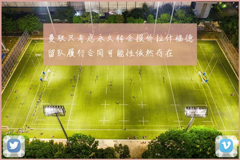 曼联只考虑永久转会报价拉什福德留队履行合同可能性依然存在