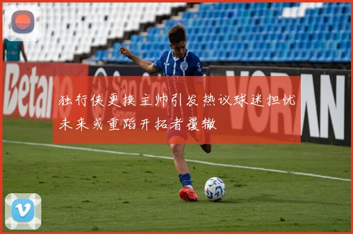 独行侠更换主帅引发热议球迷担忧未来或重蹈开拓者覆辙