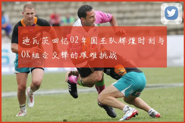 迪瓦茨回忆02年国王队辉煌时刻与OK组合交锋的艰难挑战