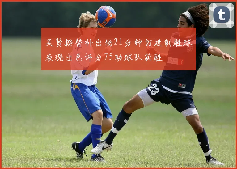 吴贤揆替补出场21分钟打进制胜球表现出色评分75助球队获胜