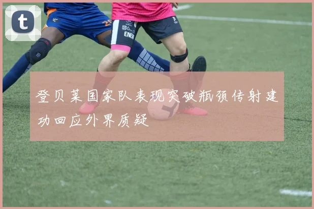 登贝莱国家队表现突破瓶颈传射建功回应外界质疑