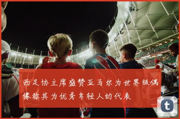 西足协主席盛赞亚马尔为世界级偶像称其为优秀年轻人的代表
