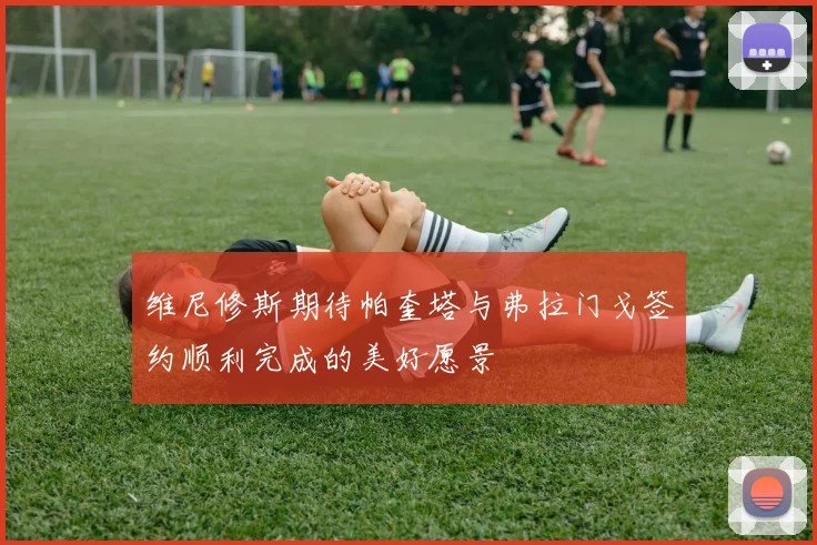 维尼修斯期待帕奎塔与弗拉门戈签约顺利完成的美好愿景