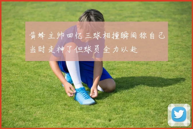 黄蜂主帅回忆三球相撞瞬间称自己当时走神了但球员全力以赴