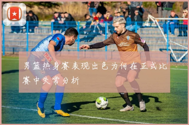 男篮热身赛表现出色为何在正式比赛中失常分析