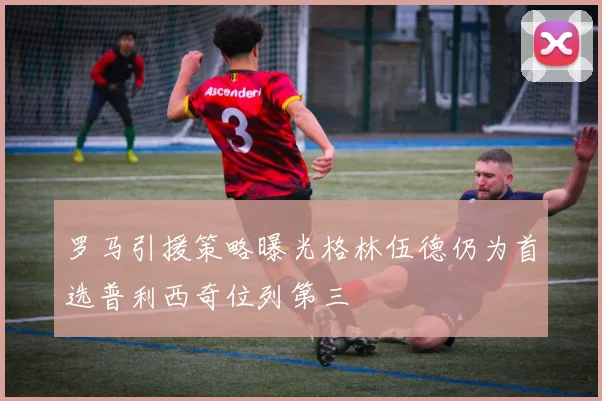 罗马引援策略曝光格林伍德仍为首选普利西奇位列第三