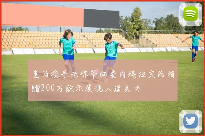 皇马携手老佛爷向委内瑞拉灾民捐赠200万欧元展现人道关怀