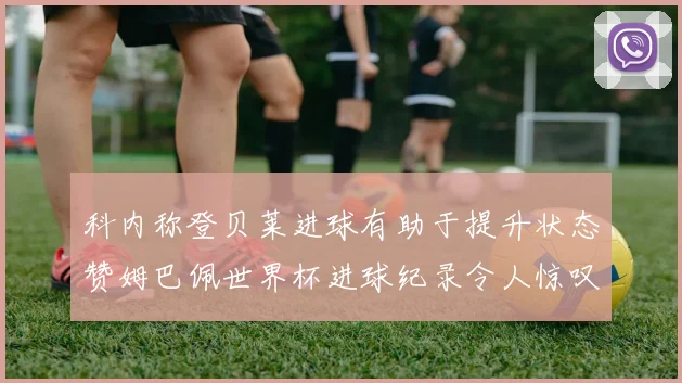 科内称登贝莱进球有助于提升状态赞姆巴佩世界杯进球纪录令人惊叹